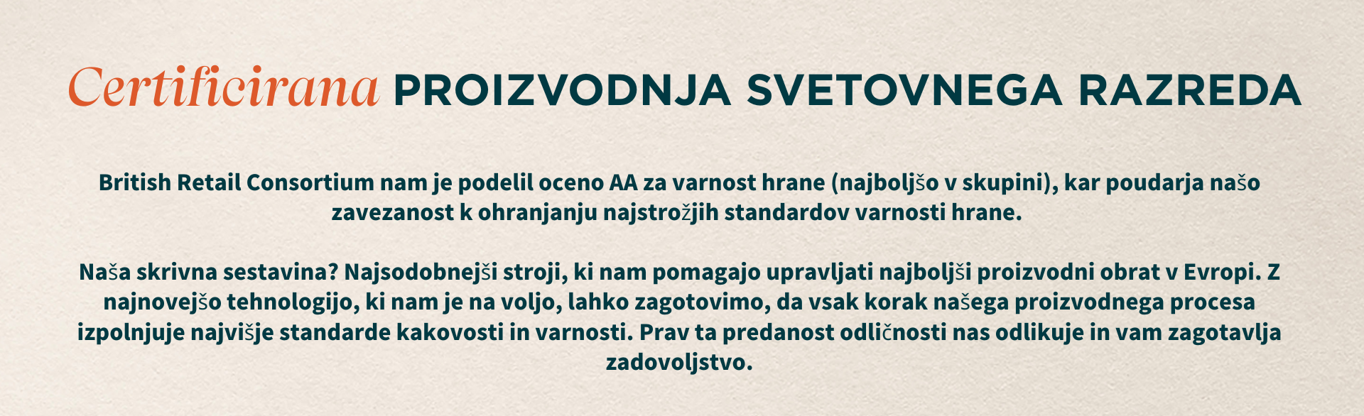 Certificirana proizvodnja svetovnega razreda. British Retail Consortium nam je podelil oceno AA za varnost hrane (najboljšo med vsemi), kar poudarja našo zavezanost najvišjim standardom varnosti hrane. Naša skrivna sestavina? Najsodobnejši stroji, ki nam pomagajo upravljati najboljši proizvodni obrat v Evropi. Z najnovejšo tehnologijo, ki nam je na voljo, lahko zagotovimo, da vsak korak našega proizvodnega procesa izpolnjuje najvišje standarde kakovosti in varnosti. Prav ta predanost odličnosti nas odlikuje in zagotavlja vaše zadovoljstvo.